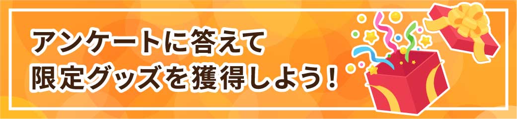 アンケートに答えて
限定グッズを獲得しよう!