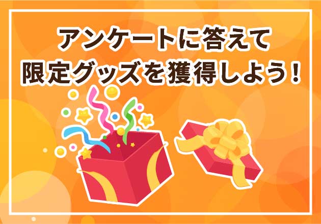 アンケートに答えて
限定グッズを獲得しよう!